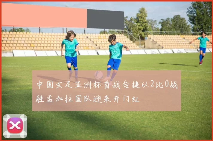 中国女足亚洲杯首战告捷以2比0战胜孟加拉国队迎来开门红