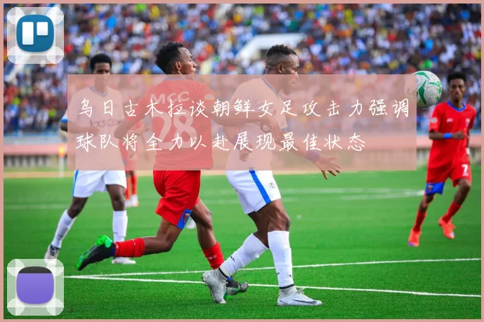 乌日古木拉谈朝鲜女足攻击力强调球队将全力以赴展现最佳状态