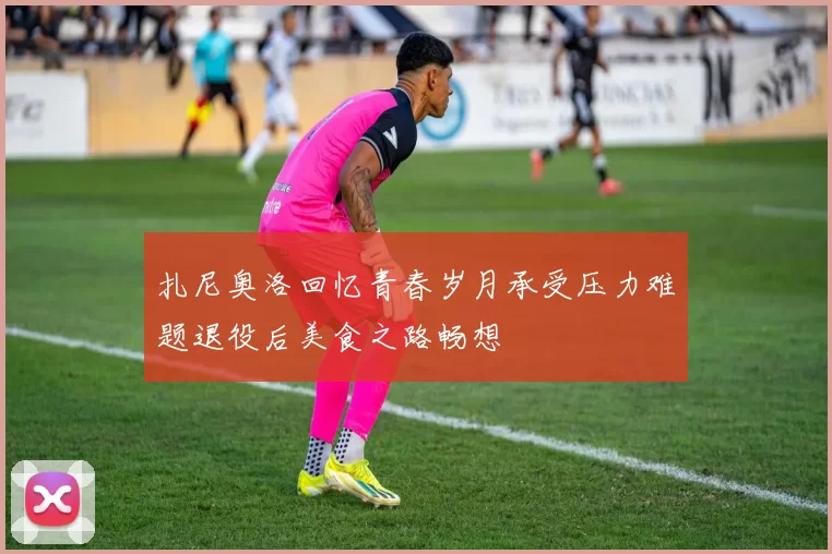 扎尼奥洛回忆青春岁月承受压力难题退役后美食之路畅想