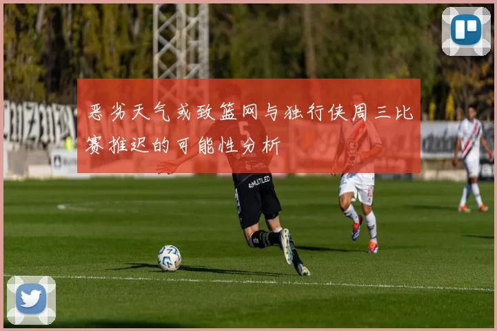 恶劣天气或致篮网与独行侠周三比赛推迟的可能性分析