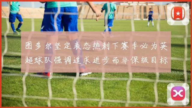 图多尔坚定表态热刺下赛季必为英超球队强调追求进步而非保级目标