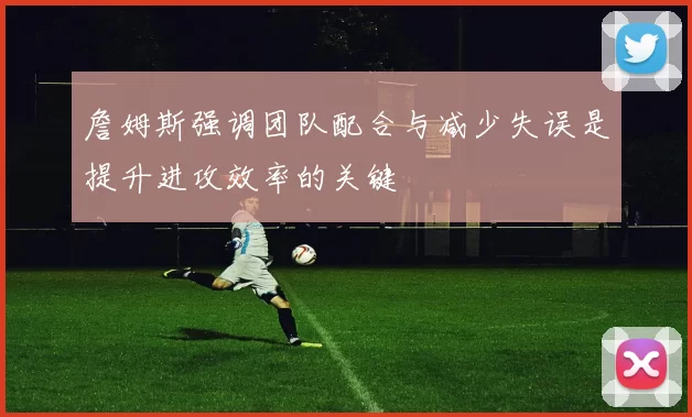詹姆斯强调团队配合与减少失误是提升进攻效率的关键