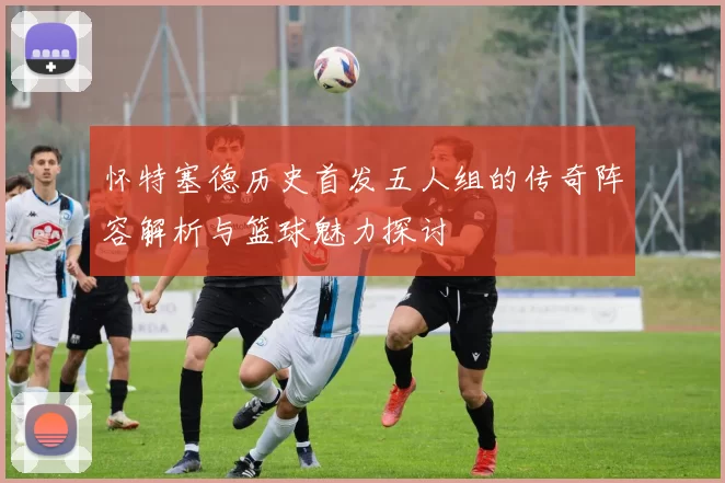 怀特塞德历史首发五人组的传奇阵容解析与篮球魅力探讨
