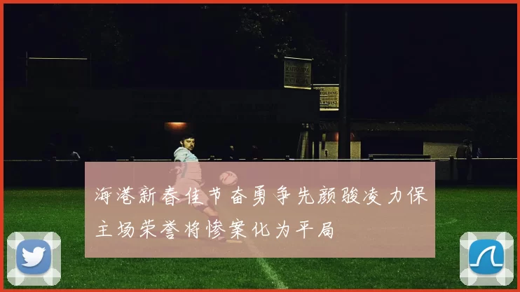 海港新春佳节奋勇争先颜骏凌力保主场荣誉将惨案化为平局