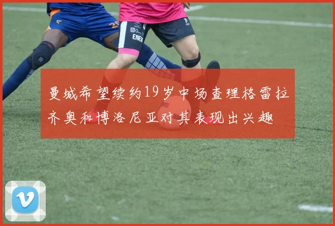 曼城希望续约19岁中场查理格雷拉齐奥和博洛尼亚对其表现出兴趣