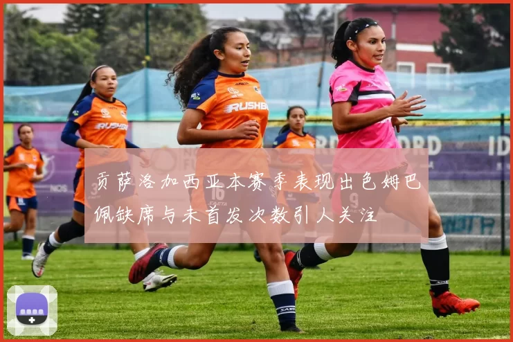 贡萨洛加西亚本赛季表现出色姆巴佩缺席与未首发次数引人关注