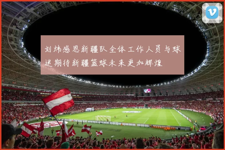 刘炜感恩新疆队全体工作人员与球迷期待新疆篮球未来更加辉煌
