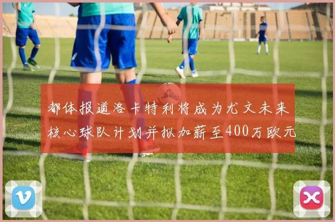 都体报道洛卡特利将成为尤文未来核心球队计划并拟加薪至400万欧元