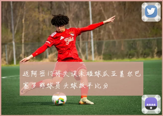 迈阿密门将失误未碰球瓜亚基尔巴塞罗那球员头球扳平比分