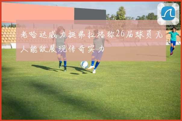 老哈达威力挺弗拉格称26届球员无人能敌展现传奇实力