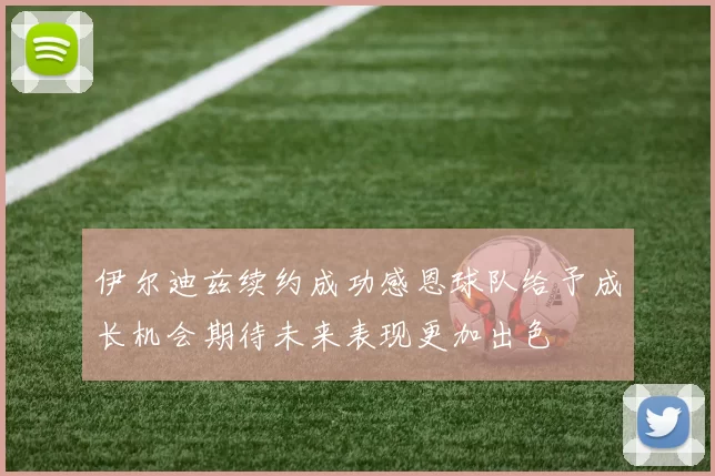 伊尔迪兹续约成功感恩球队给予成长机会期待未来表现更加出色