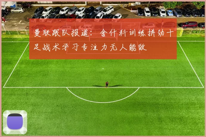 曼联跟队报道：舍什科训练拼劲十足战术学习专注力无人能敌