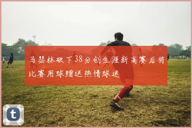 马瑟林砍下38分创生涯新高赛后将比赛用球赠送热情球迷