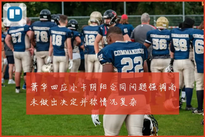 萧华回应小卡阴阳合同问题强调尚未做出决定并称情况复杂