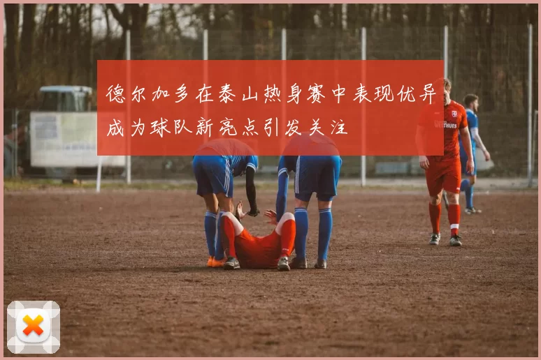 德尔加多在泰山热身赛中表现优异成为球队新亮点引发关注