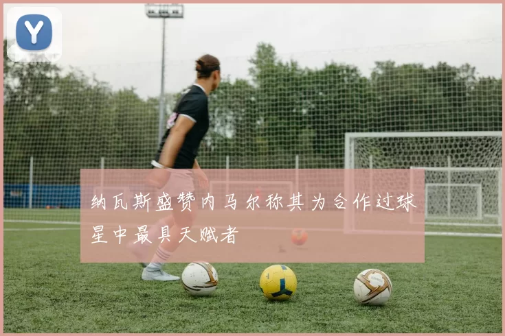 纳瓦斯盛赞内马尔称其为合作过球星中最具天赋者