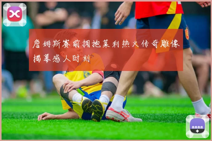 詹姆斯赛前拥抱莱利热火传奇雕像揭幕感人时刻