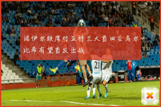 诺伊尔缺席对亚特兰大首回合乌尔比希有望首发出战