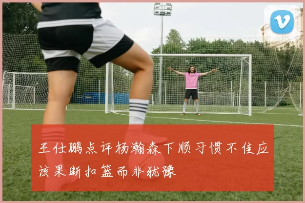 王仕鹏点评杨瀚森下顺习惯不佳应该果断扣篮而非犹豫