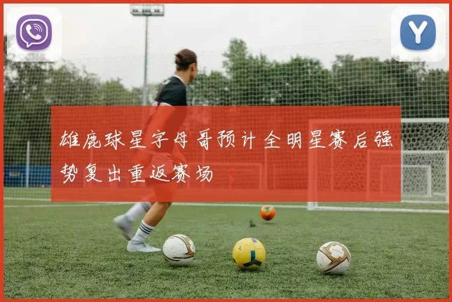 雄鹿球星字母哥预计全明星赛后强势复出重返赛场