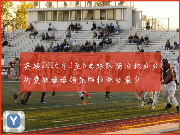 英超2026年3至6名球队场均积分分析曼联遥遥领先维拉积分最少
